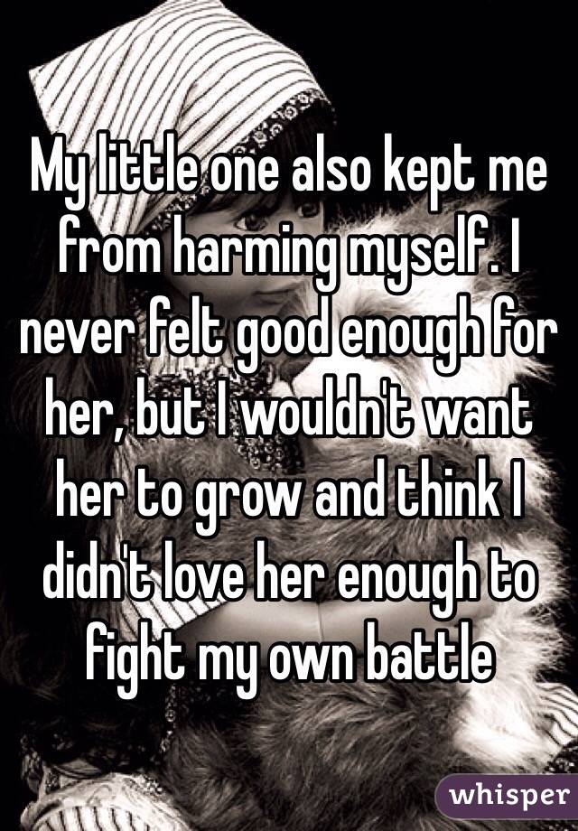 My little one also kept me from harming myself. I never felt good enough for her, but I wouldn't want her to grow and think I didn't love her enough to fight my own battle 