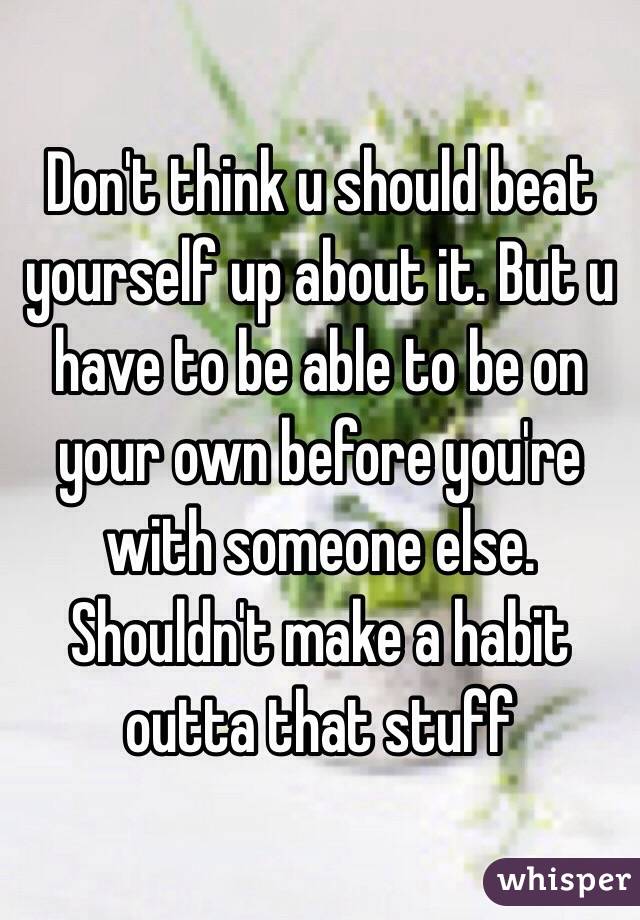 Don't think u should beat yourself up about it. But u have to be able to be on your own before you're with someone else. Shouldn't make a habit outta that stuff