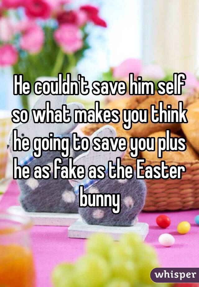 He couldn't save him self so what makes you think he going to save you plus he as fake as the Easter bunny 