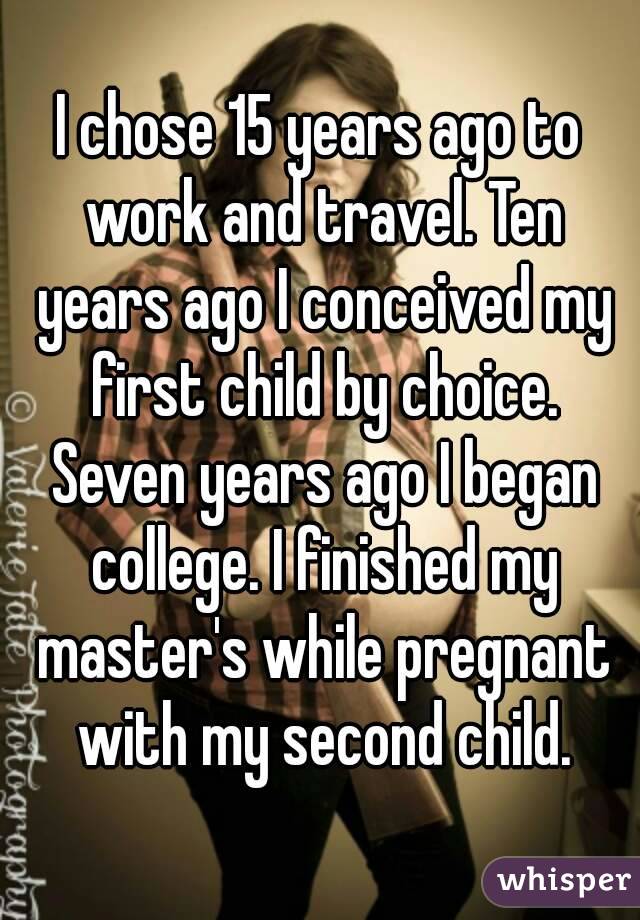 I chose 15 years ago to work and travel. Ten years ago I conceived my first child by choice. Seven years ago I began college. I finished my master's while pregnant with my second child.