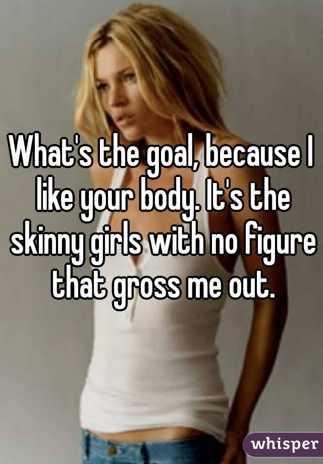 What's the goal, because I like your body. It's the skinny girls with no figure that gross me out.