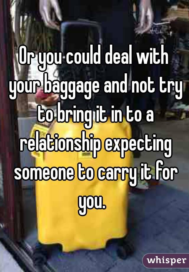 Or you could deal with your baggage and not try to bring it in to a relationship expecting someone to carry it for you.  
