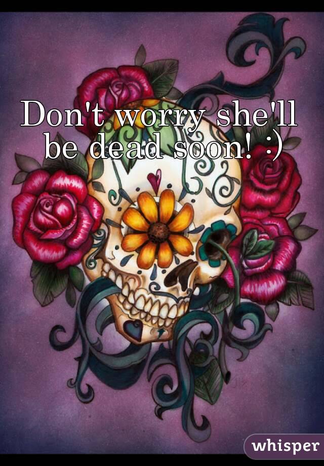 Don't worry she'll be dead soon! :)