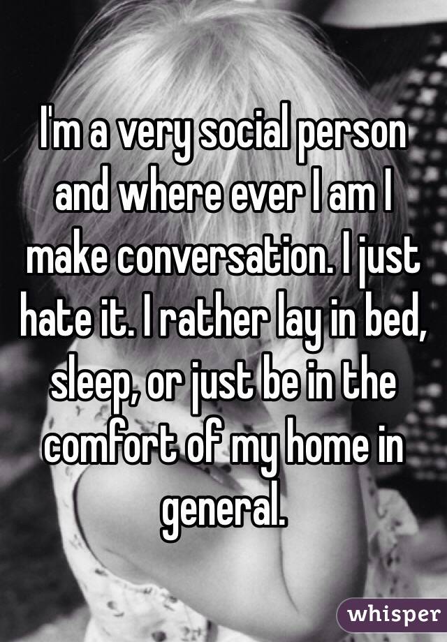 I'm a very social person and where ever I am I make conversation. I just hate it. I rather lay in bed, sleep, or just be in the comfort of my home in general. 