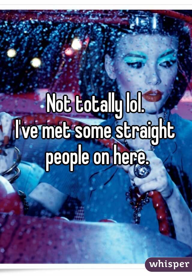 Not totally lol.
I've met some straight people on here.