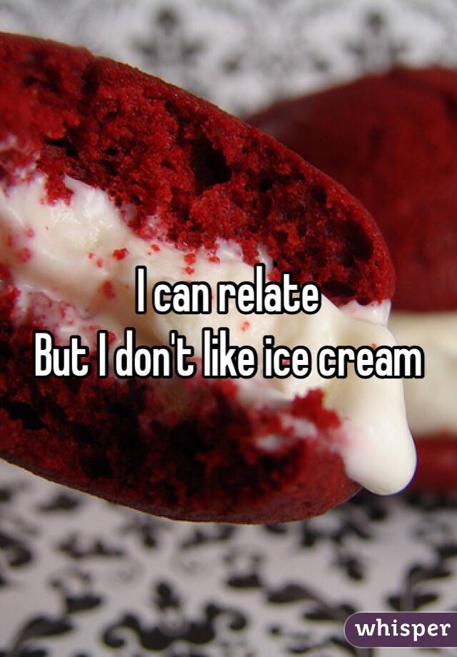 I can relate 
But I don't like ice cream