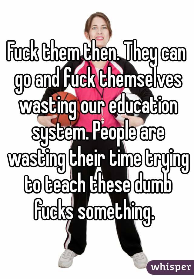 Fuck them then. They can go and fuck themselves wasting our education system. People are wasting their time trying to teach these dumb fucks something.  