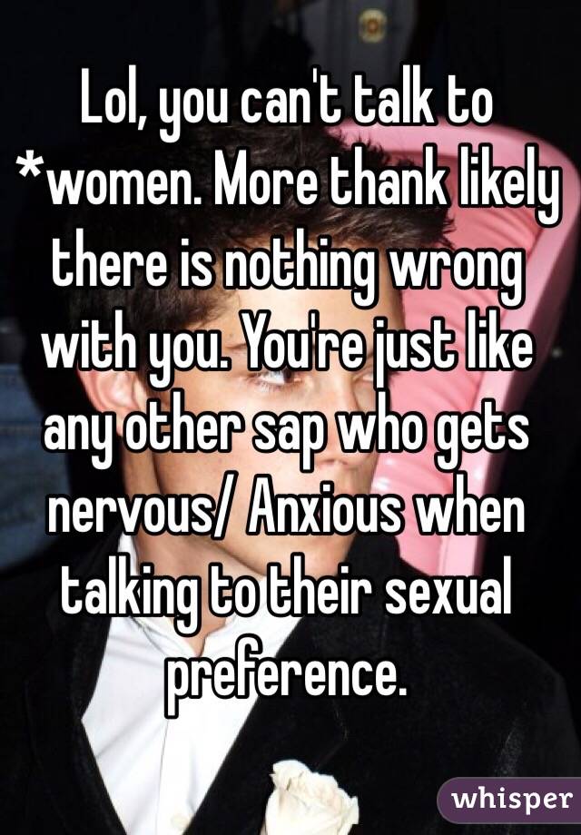 Lol, you can't talk to *women. More thank likely there is nothing wrong with you. You're just like any other sap who gets nervous/ Anxious when talking to their sexual preference. 