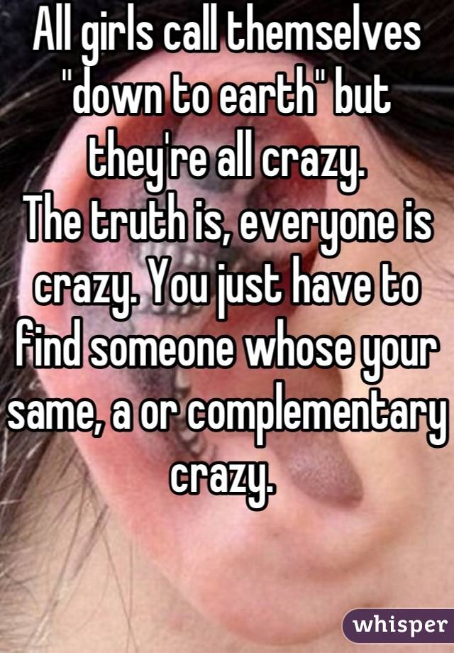 All girls call themselves "down to earth" but they're all crazy. 
The truth is, everyone is crazy. You just have to find someone whose your same, a or complementary crazy. 