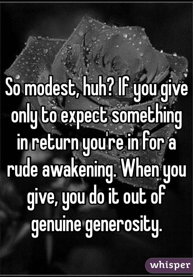 So modest, huh? If you give only to expect something in return you're in for a rude awakening. When you give, you do it out of genuine generosity. 