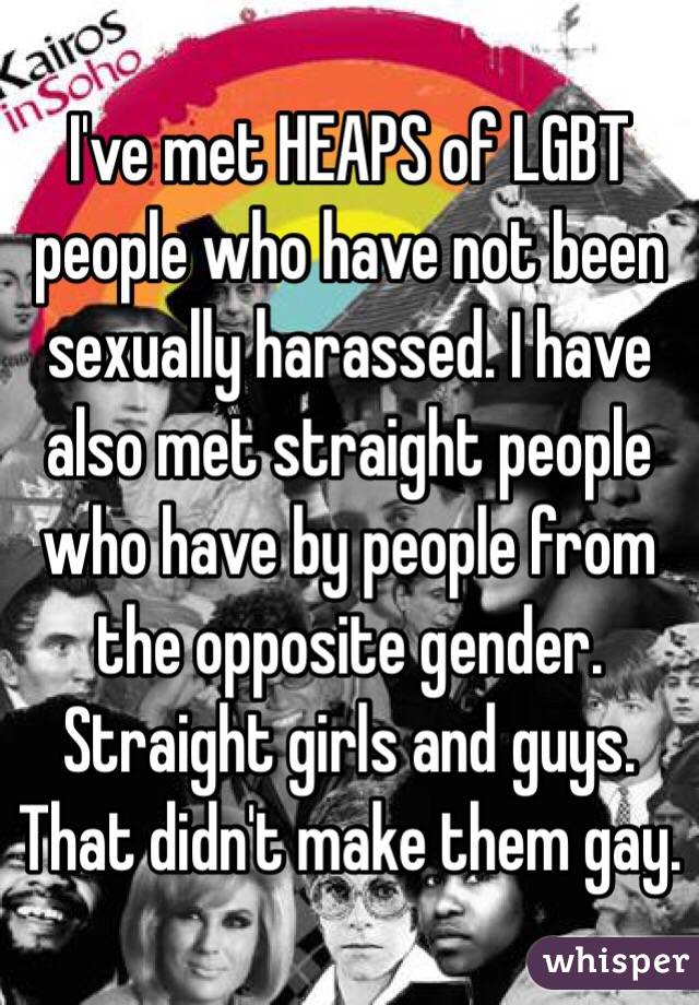 I've met HEAPS of LGBT people who have not been sexually harassed. I have also met straight people who have by people from the opposite gender. Straight girls and guys. 
That didn't make them gay.