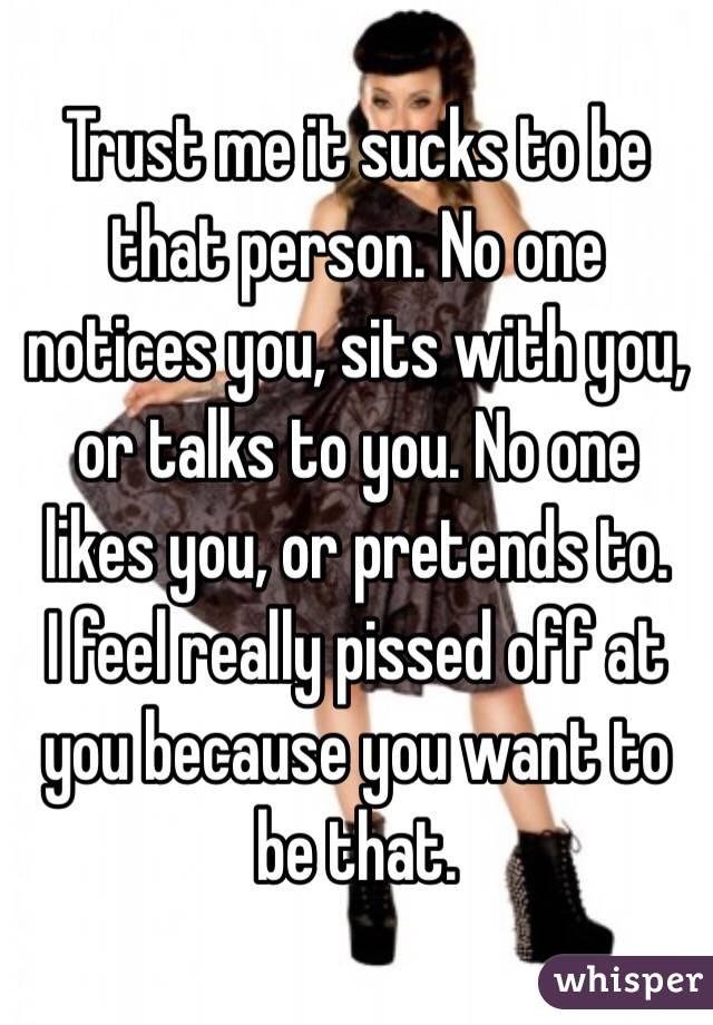 Trust me it sucks to be that person. No one notices you, sits with you, or talks to you. No one likes you, or pretends to.
I feel really pissed off at you because you want to be that.