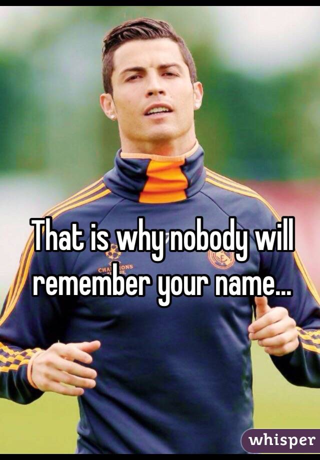 That is why nobody will remember your name...