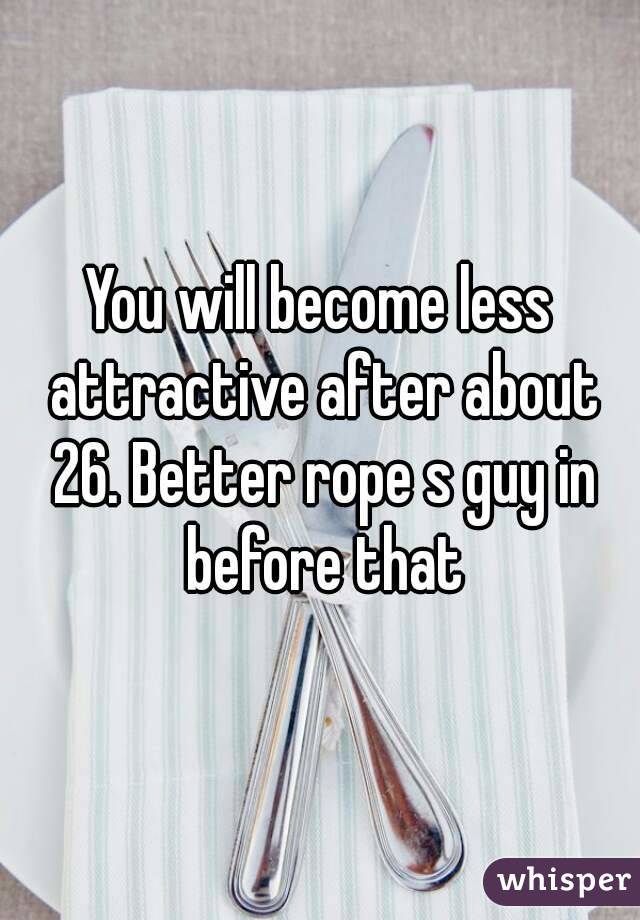 You will become less attractive after about 26. Better rope s guy in before that