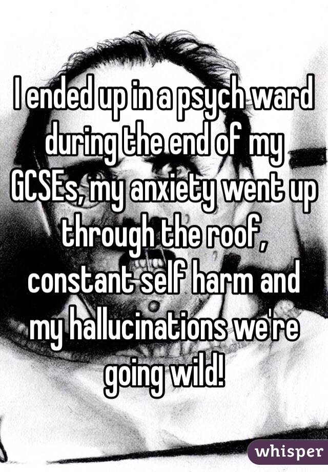 I ended up in a psych ward during the end of my GCSEs, my anxiety went up through the roof, constant self harm and my hallucinations we're going wild!