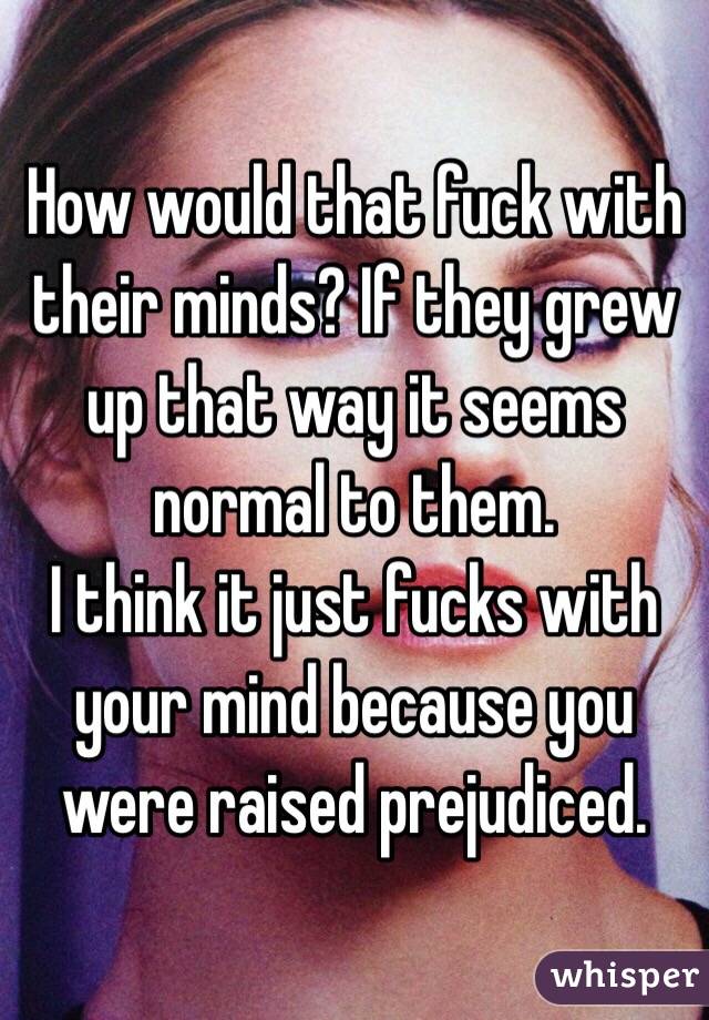How would that fuck with their minds? If they grew up that way it seems normal to them.
I think it just fucks with your mind because you were raised prejudiced.