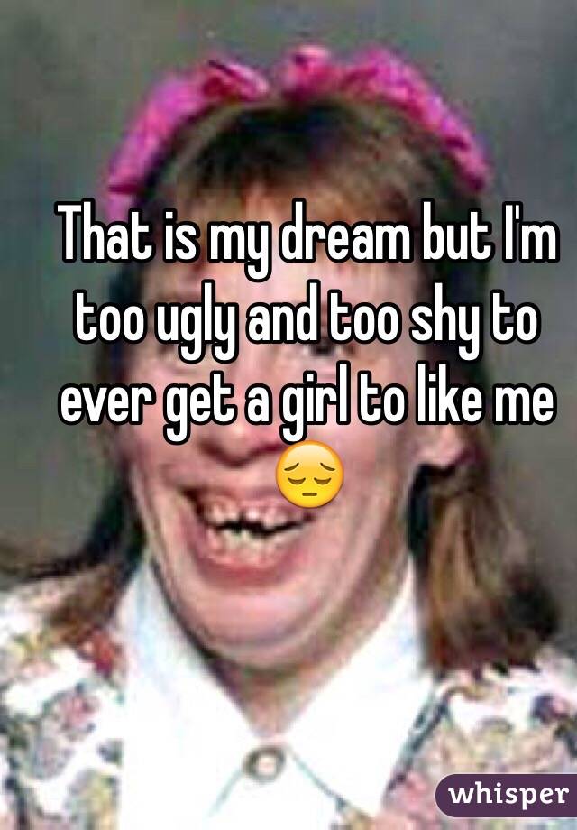 That is my dream but I'm too ugly and too shy to ever get a girl to like me 😔