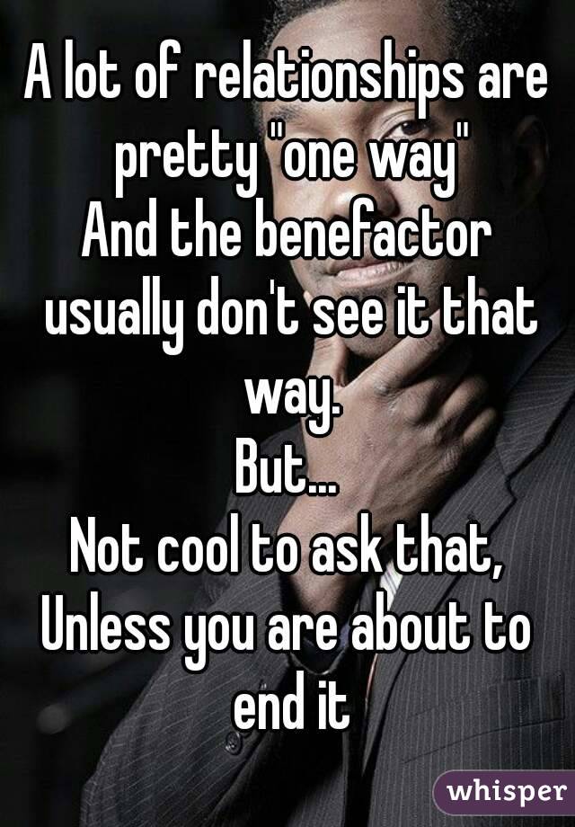 A lot of relationships are pretty "one way"
And the benefactor usually don't see it that way.
But...
Not cool to ask that,
Unless you are about to end it