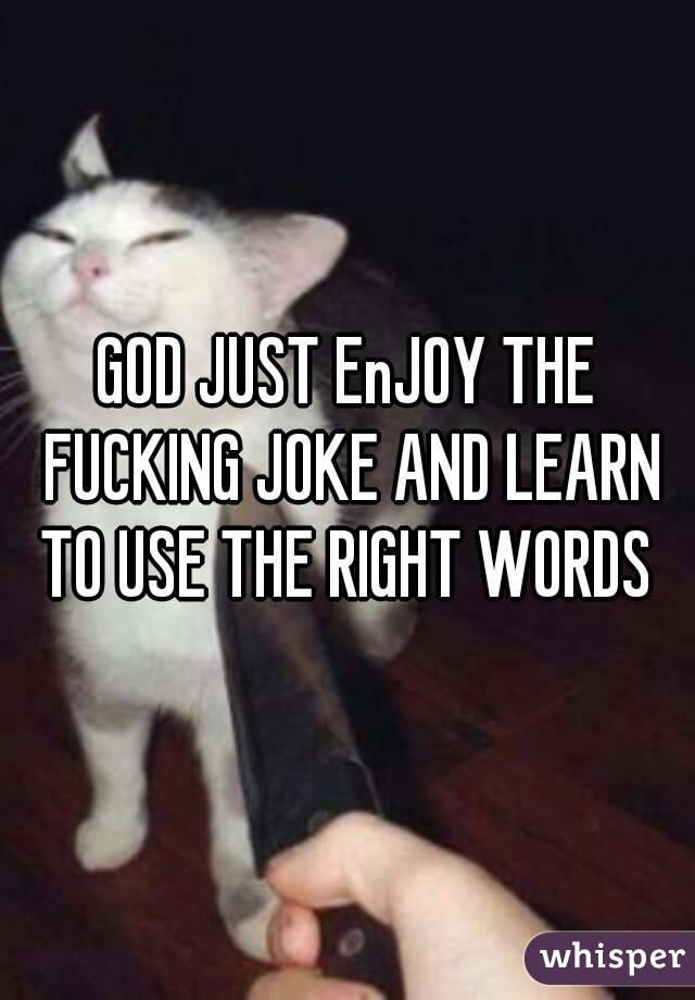 GOD JUST EnJOY THE FUCKING JOKE AND LEARN TO USE THE RIGHT WORDS 