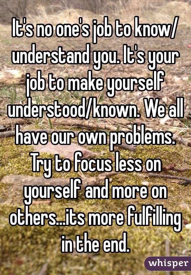 It's no one's job to know/understand you. It's your job to make yourself understood/known. We all have our own problems. Try to focus less on yourself and more on others...its more fulfilling in the end. 