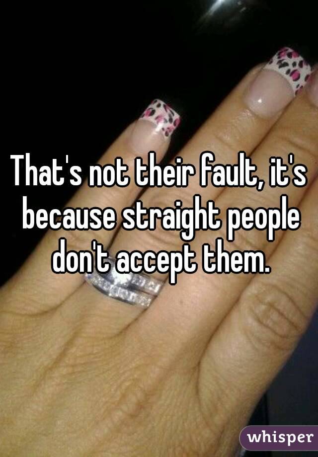 That's not their fault, it's because straight people don't accept them.