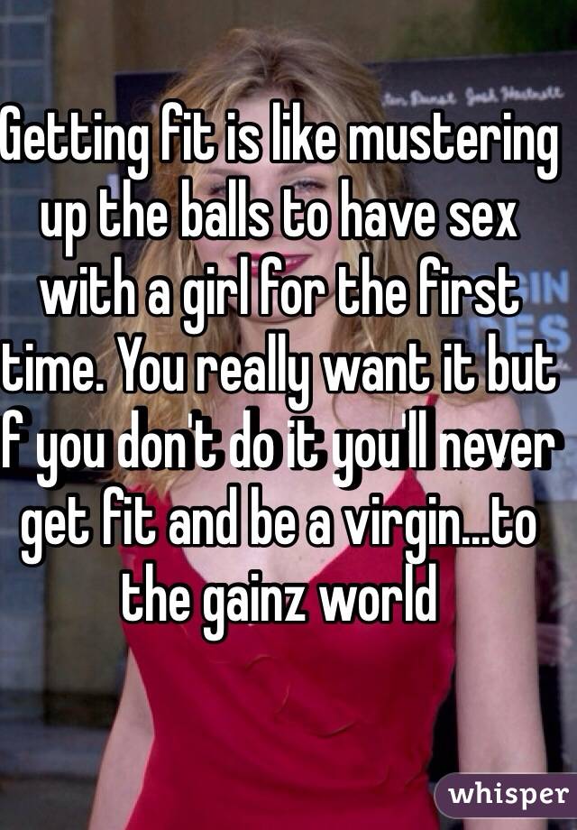 Getting fit is like mustering up the balls to have sex with a girl for the first time. You really want it but if you don't do it you'll never get fit and be a virgin...to the gainz world 