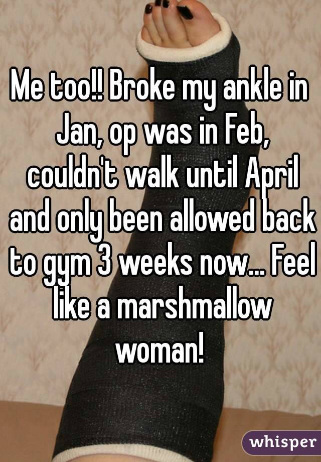 Me too!! Broke my ankle in Jan, op was in Feb, couldn't walk until April and only been allowed back to gym 3 weeks now... Feel like a marshmallow woman! 