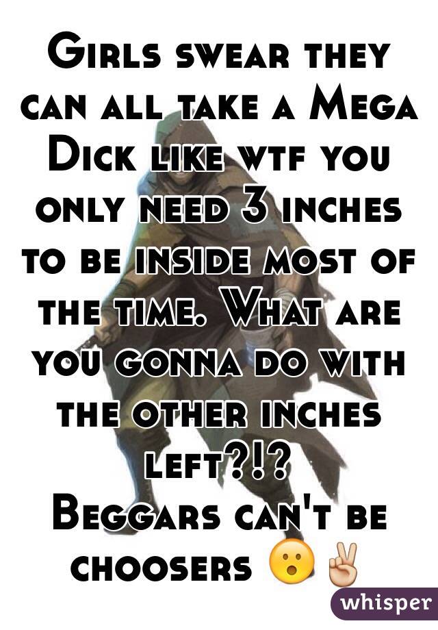 Girls swear they can all take a Mega Dick like wtf you only need 3 inches to be inside most of the time. What are you gonna do with the other inches left?!?               Beggars can't be choosers 😮✌️