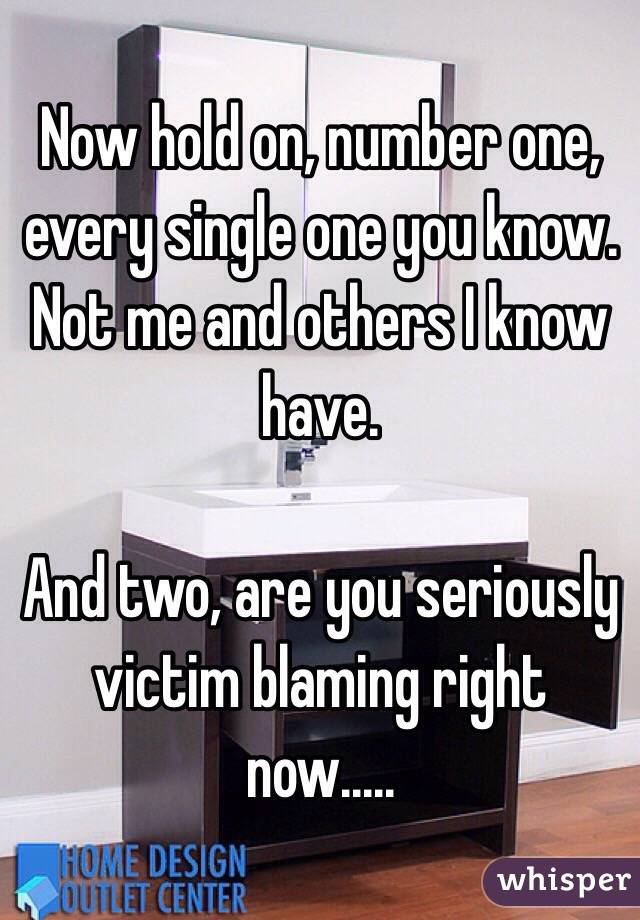 Now hold on, number one, every single one you know. Not me and others I know have. 

And two, are you seriously victim blaming right now.....