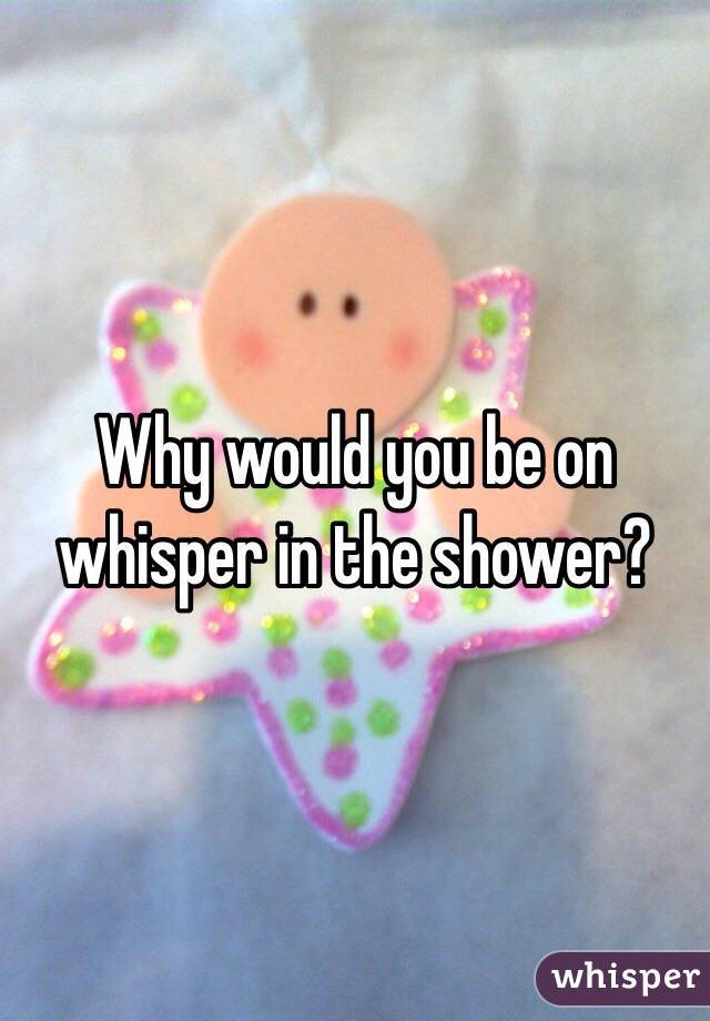 Why would you be on whisper in the shower?