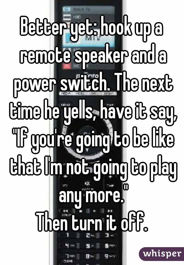 Better yet: hook up a remote speaker and a power switch. The next time he yells, have it say, "If you're going to be like that I'm not going to play any more."
Then turn it off.