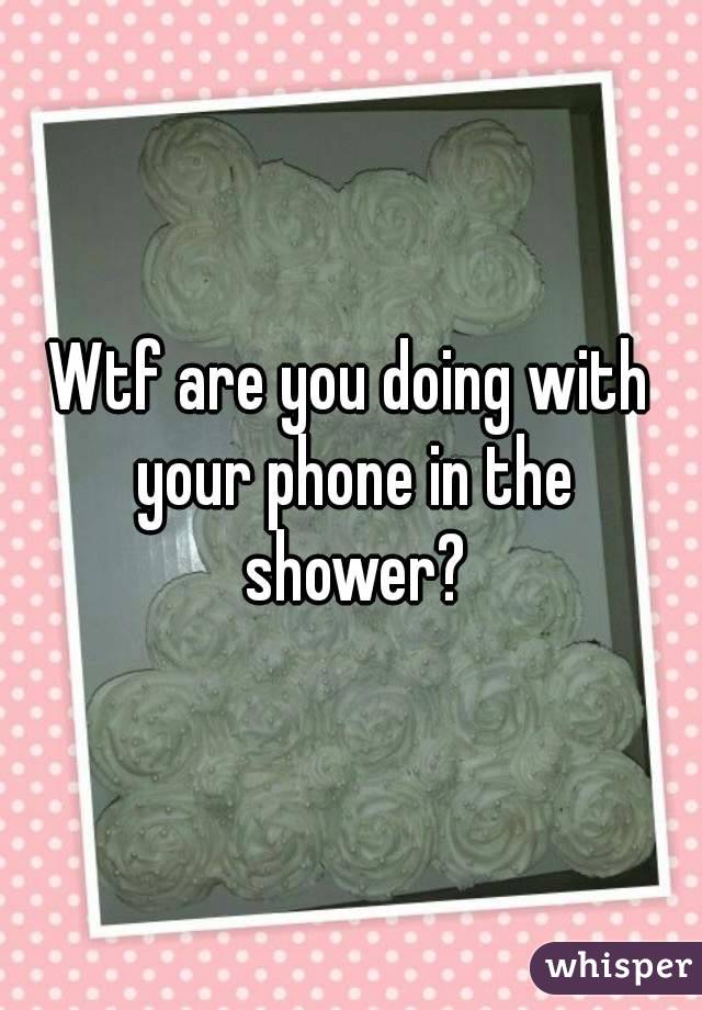 Wtf are you doing with your phone in the shower?