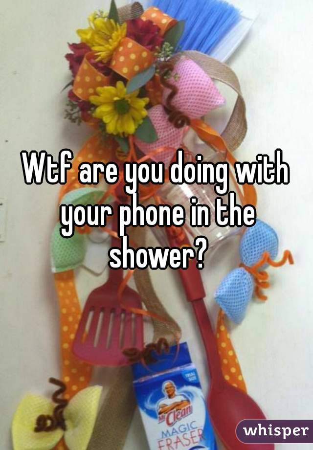 Wtf are you doing with your phone in the shower?