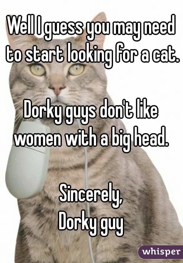 Well I guess you may need to start looking for a cat.

Dorky guys don't like women with a big head. 

Sincerely,
Dorky guy
