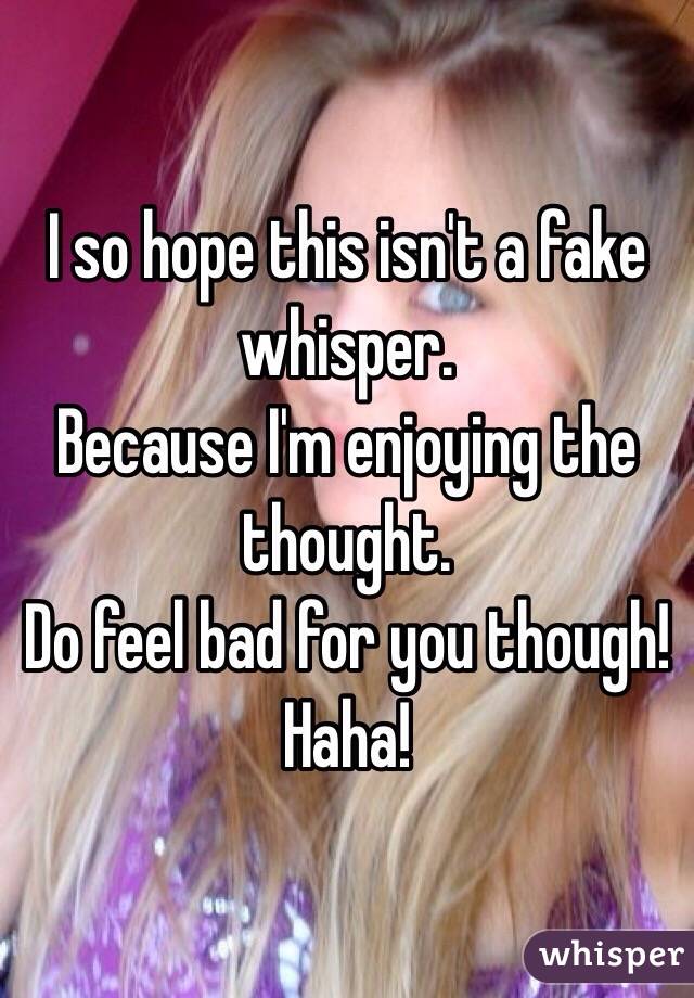I so hope this isn't a fake whisper. 
Because I'm enjoying the thought. 
Do feel bad for you though! Haha! 