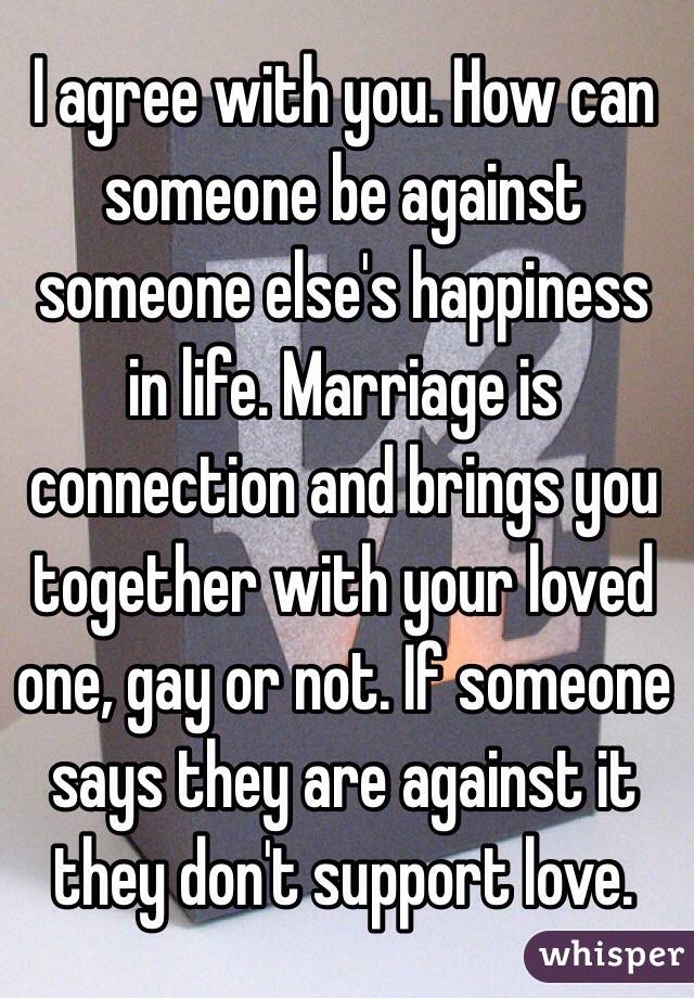 I agree with you. How can someone be against someone else's happiness in life. Marriage is connection and brings you together with your loved one, gay or not. If someone says they are against it they don't support love. 
