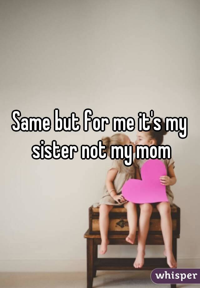 Same but for me it's my sister not my mom