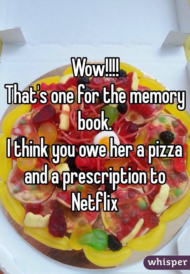 Wow!!!!
That's one for the memory book.
I think you owe her a pizza and a prescription to Netflix 