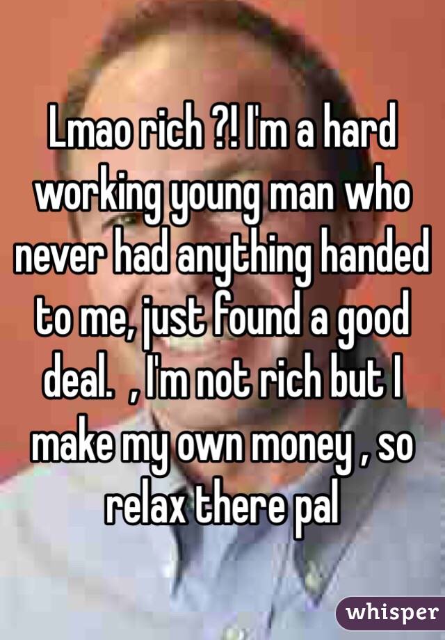 Lmao rich ?! I'm a hard working young man who never had anything handed to me, just found a good deal.  , I'm not rich but I make my own money , so relax there pal