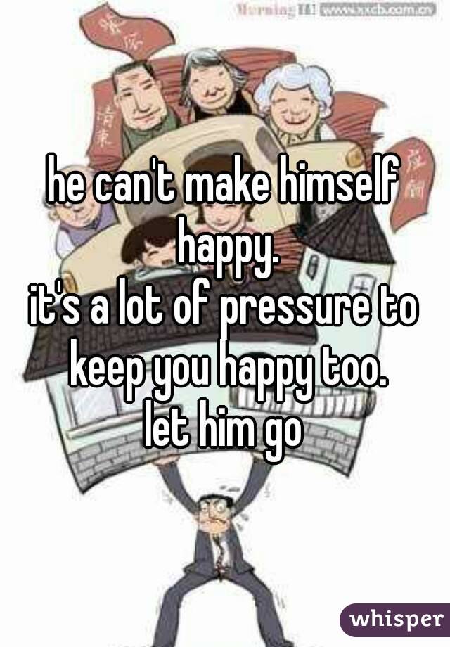 he can't make himself happy.
it's a lot of pressure to keep you happy too.
let him go