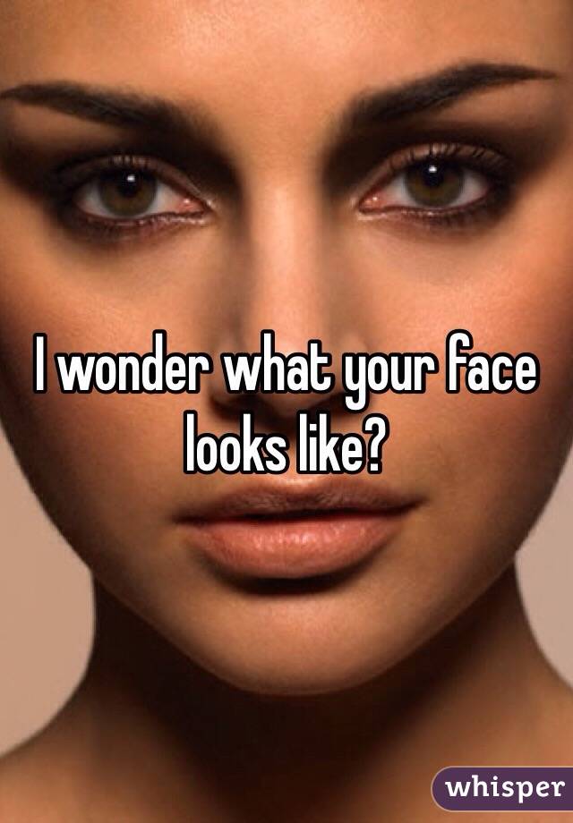 I wonder what your face looks like?