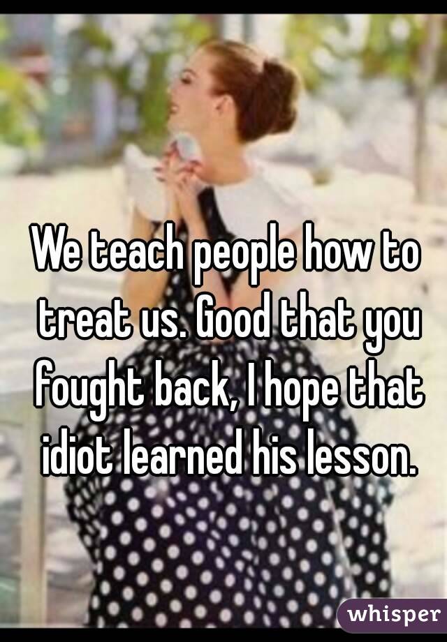 We teach people how to treat us. Good that you fought back, I hope that idiot learned his lesson.