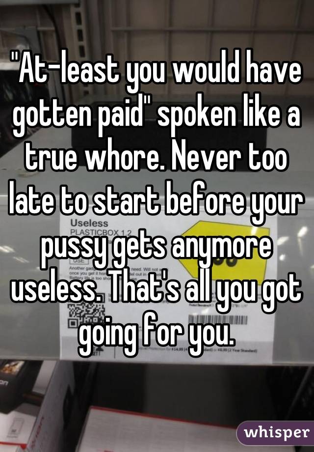 "At-least you would have gotten paid" spoken like a true whore. Never too late to start before your pussy gets anymore useless. That's all you got going for you.