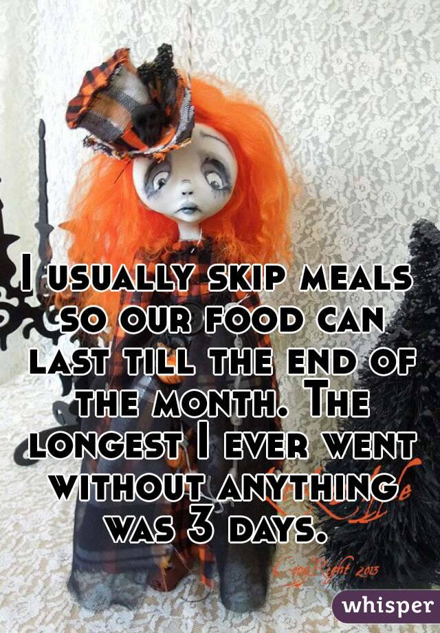 
I usually skip meals so our food can last till the end of the month. The longest I ever went without anything was 3 days. 