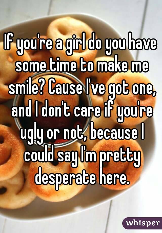 If you're a girl do you have some time to make me smile? Cause I've got one, and I don't care if you're ugly or not, because I could say I'm pretty desperate here.
