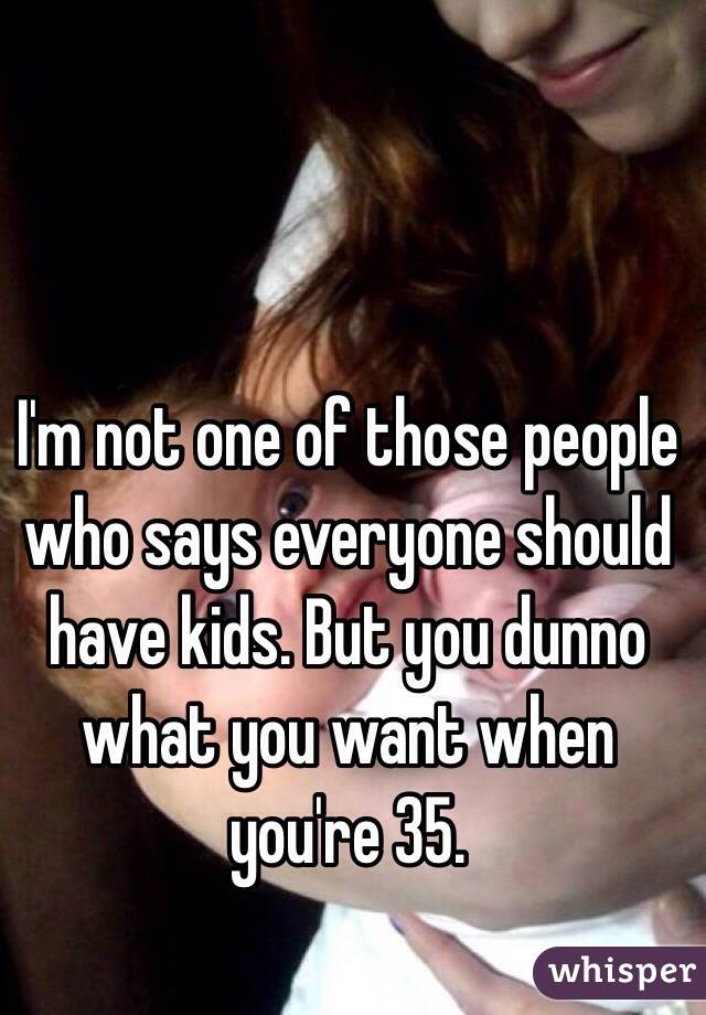 I'm not one of those people who says everyone should have kids. But you dunno what you want when you're 35. 
