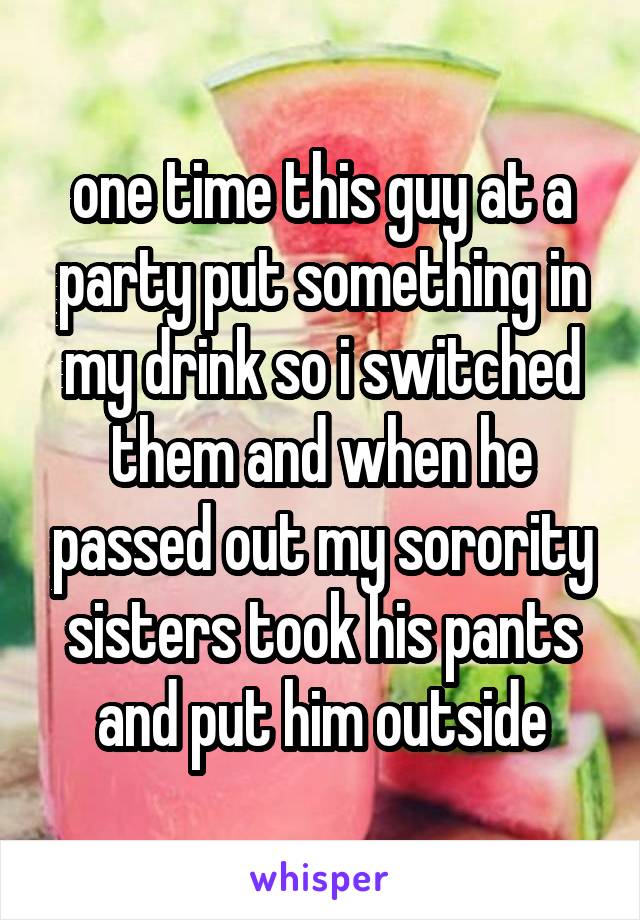 one time this guy at a party put something in my drink so i switched them and when he passed out my sorority sisters took his pants and put him outside