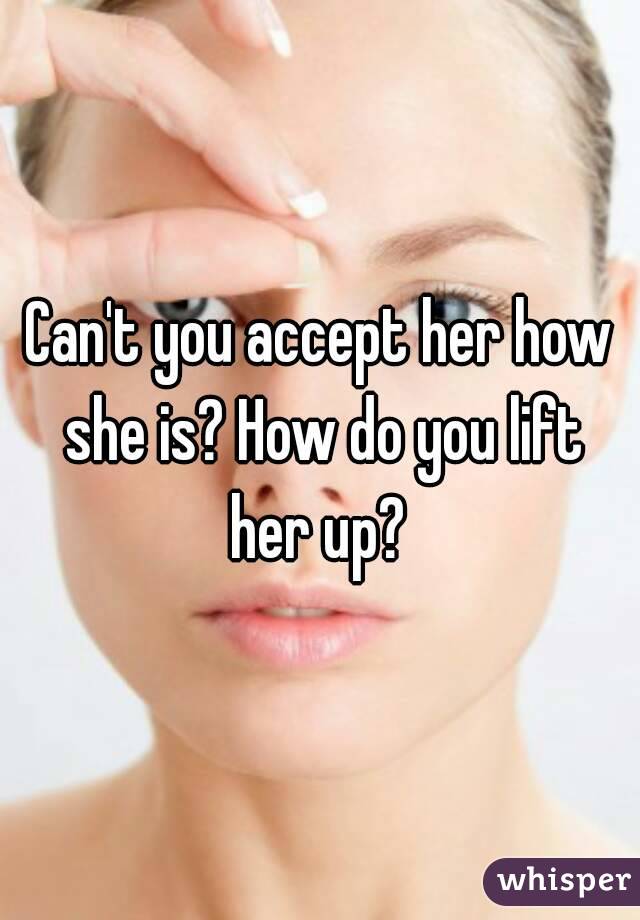 Can't you accept her how she is? How do you lift her up? 