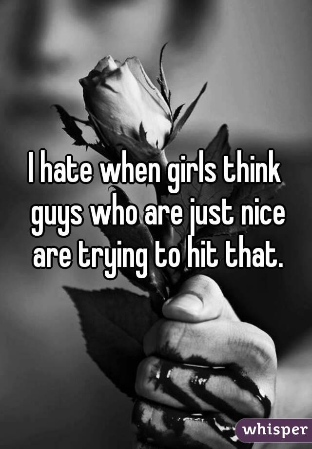 I hate when girls think guys who are just nice are trying to hit that.