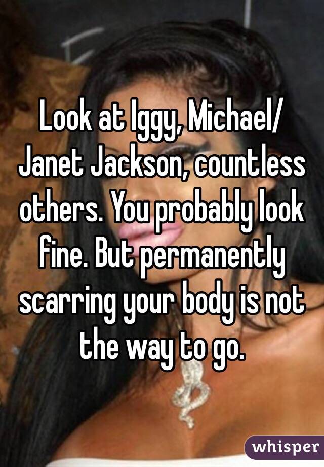 Look at Iggy, Michael/Janet Jackson, countless others. You probably look fine. But permanently scarring your body is not the way to go. 